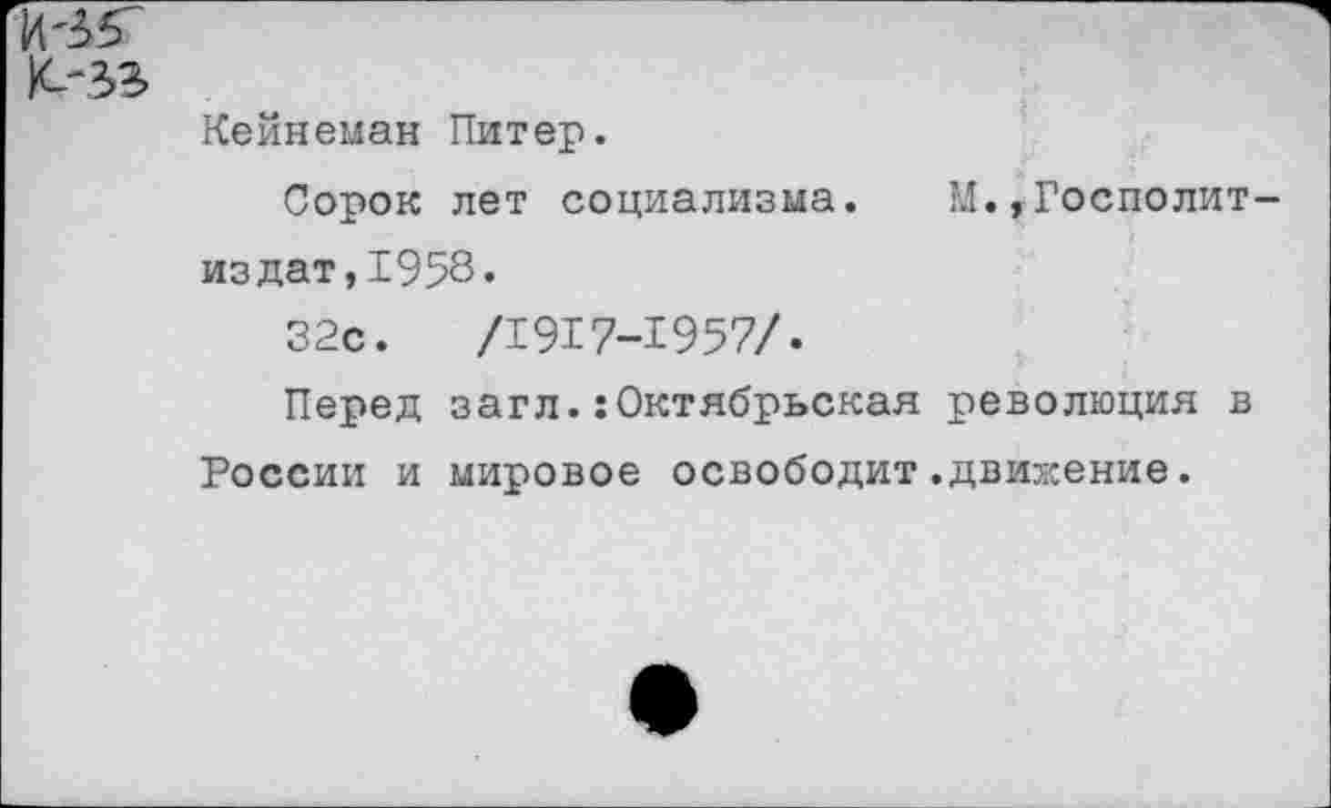 ﻿Кейнеман Питер.
Сорок лет социализма. М.,Госполит-издат,1958«
32с.	/1917-1957/.
Перед загл.:Октябрьская революция в России и мировое освободит.движение.